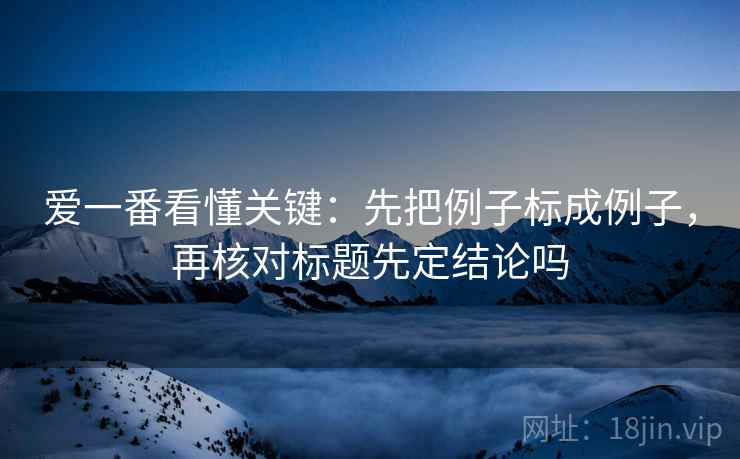 爱一番看懂关键：先把例子标成例子，再核对标题先定结论吗