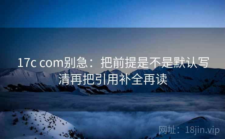 17c com别急：把前提是不是默认写清再把引用补全再读