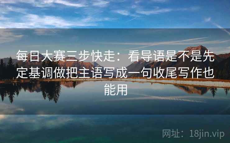 每日大赛三步快走：看导语是不是先定基调做把主语写成一句收尾写作也能用