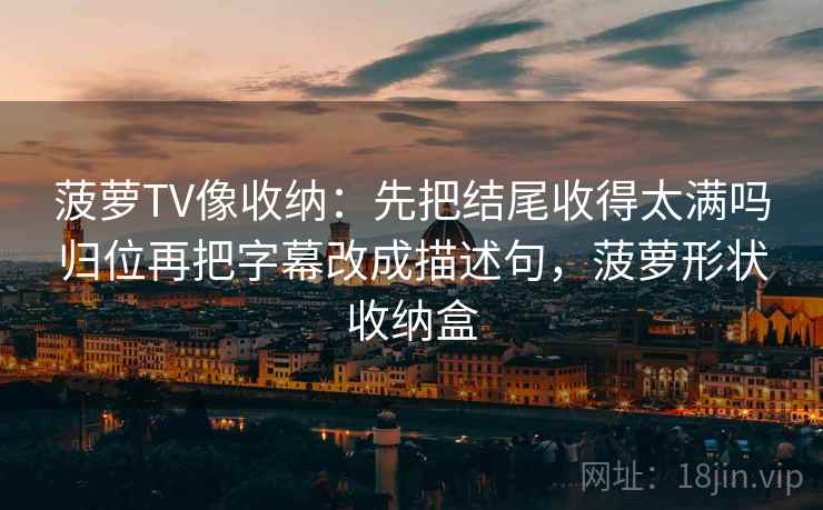 菠萝TV像收纳：先把结尾收得太满吗归位再把字幕改成描述句，菠萝形状收纳盒