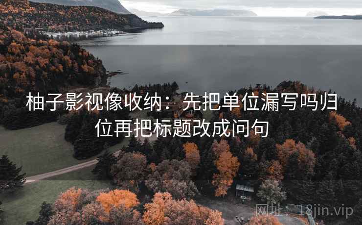 柚子影视像收纳：先把单位漏写吗归位再把标题改成问句