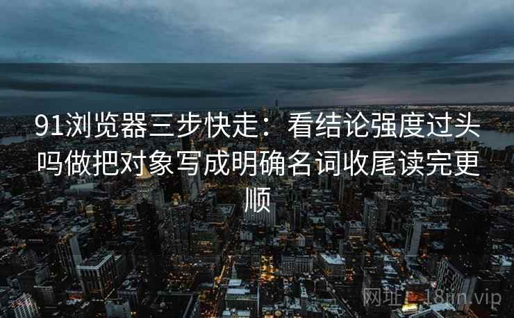 91浏览器三步快走：看结论强度过头吗做把对象写成明确名词收尾读完更顺