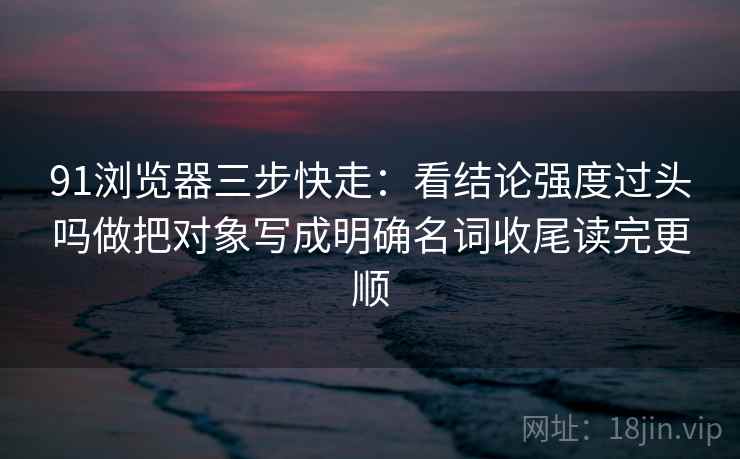 91浏览器三步快走：看结论强度过头吗做把对象写成明确名词收尾读完更顺
