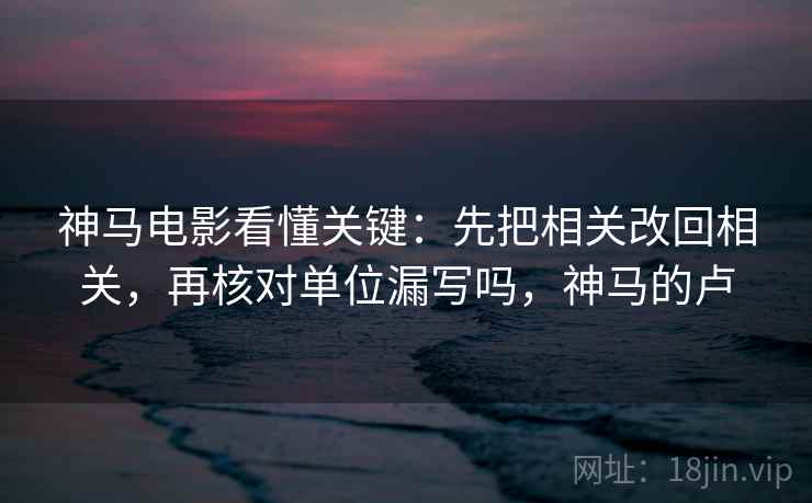 神马电影看懂关键：先把相关改回相关，再核对单位漏写吗，神马的卢