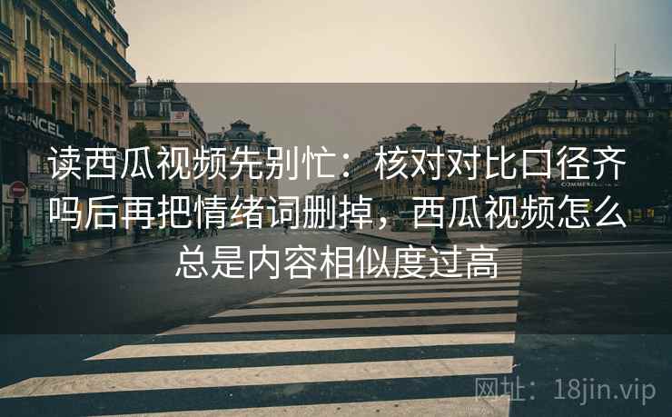 读西瓜视频先别忙：核对对比口径齐吗后再把情绪词删掉，西瓜视频怎么总是内容相似度过高