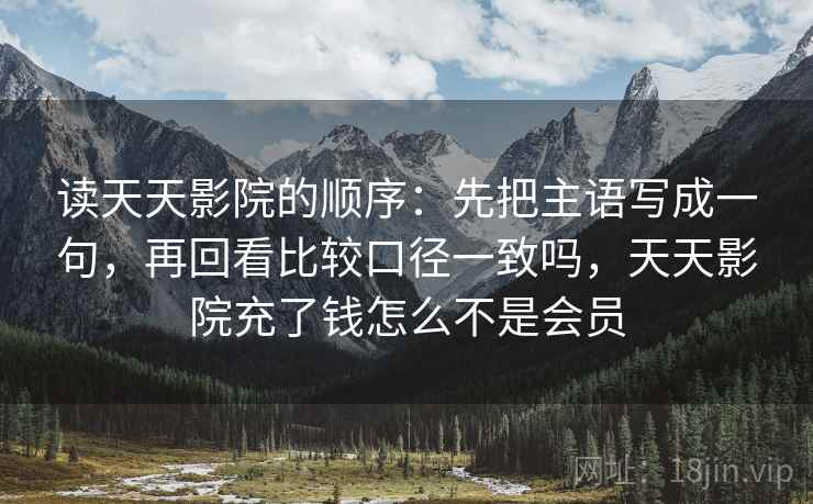 读天天影院的顺序：先把主语写成一句，再回看比较口径一致吗，天天影院充了钱怎么不是会员