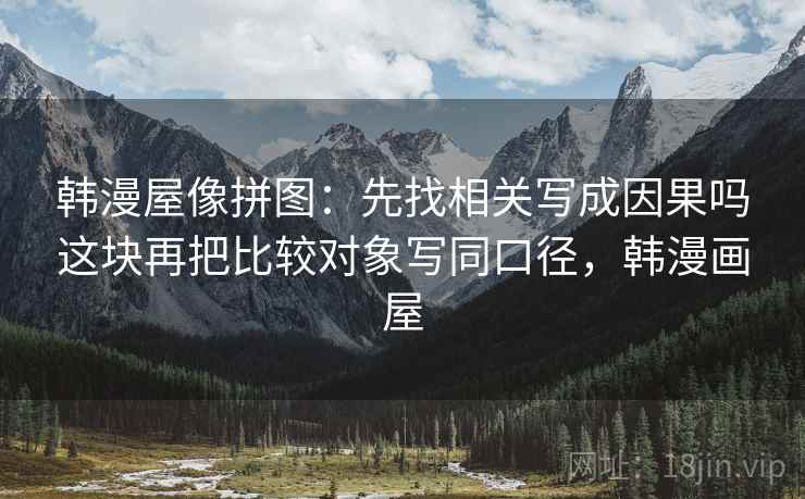 韩漫屋像拼图：先找相关写成因果吗这块再把比较对象写同口径，韩漫画屋