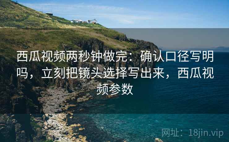 西瓜视频两秒钟做完：确认口径写明吗，立刻把镜头选择写出来，西瓜视频参数