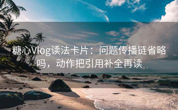 糖心Vlog读法卡片：问题传播链省略吗，动作把引用补全再读