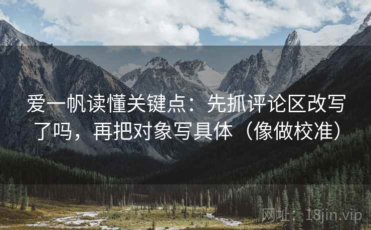 爱一帆读懂关键点：先抓评论区改写了吗，再把对象写具体（像做校准）