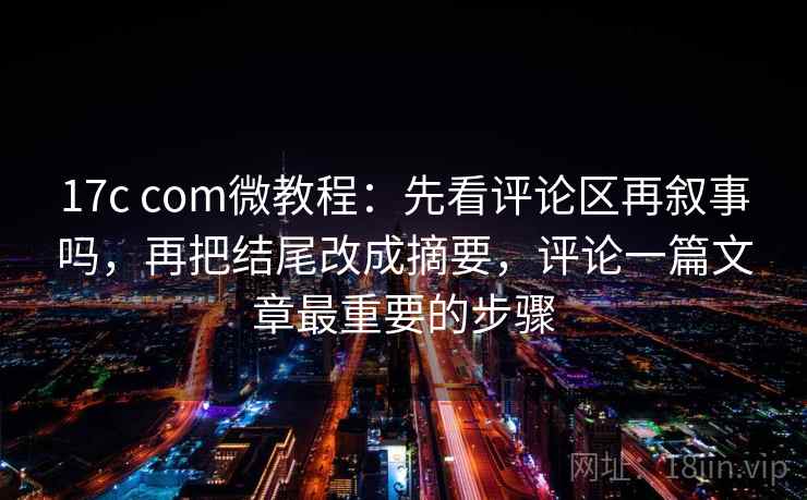 17c com微教程：先看评论区再叙事吗，再把结尾改成摘要，评论一篇文章最重要的步骤