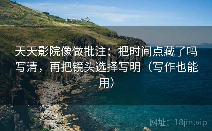 天天影院像做批注：把时间点藏了吗写清，再把镜头选择写明（写作也能用）